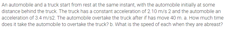 An automobile and a truck start from rest at the same instant, with the automobile initially at some
distance behind the truck. The truck has a constant acceleration of 2.10 m/s 2 and the automobile an
acceleration of 3.4 m/s2. The automobile overtake the truck after if has move 40 m. a. How much time
does it take the automobile to overtake the truck? b. What is the speed of each when they are abreast?
