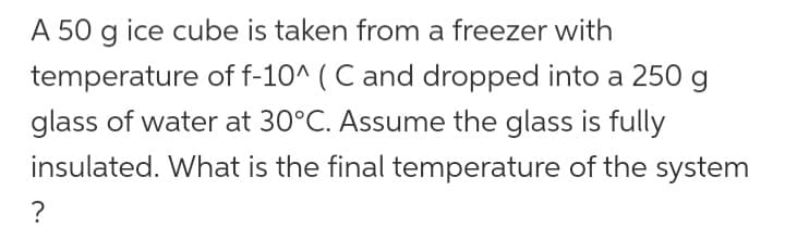 A 50 g ice cube is taken from a freezer with
temperature of f-10^ ( C and dropped into a 250 g
glass of water at 30°C. Assume the glass is fully
insulated. What is the final temperature of the system
?