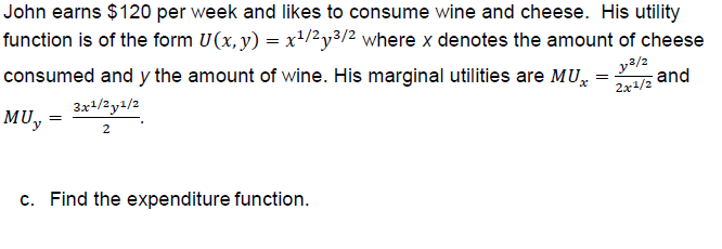 John earns $120 per week and likes to consume wine and cheese. His utility
function is of the form U(x,y) -x1/2y32 where x denotes the amount of cheese
consumed and y the amount of wine. His marginal utilities are MUz and
MUy-
2x1/2
2
c.
Find the expenditure function.
