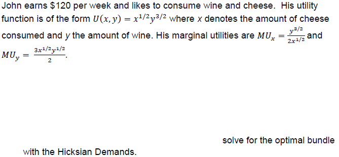 John earns $120 per week and likes to consume wine and cheese. His utility
function is of the form U(x,y)-x1/2y3/2 where x denotes the amount of cheese
consumed and y the amount of wine. His marginal utilities are MUz and
MUay/
3/2
2x1/2
solve for the optimal bundle
with the Hicksian Demands
