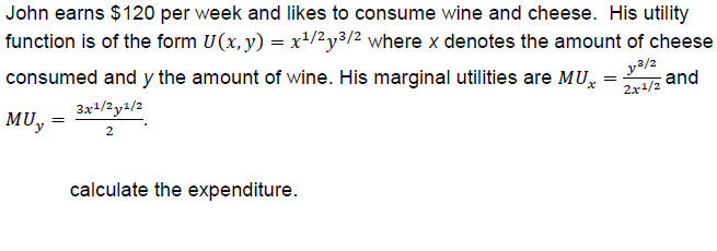 John earns $120 per week and likes to consume wine and cheese. His utility
function is of the form U(x.y)-x1/2y3 where x denotes the amount of cheese
consumed and y the amount of wine. His marginal utilities are MU
MUy
and
2r1/2
calculate the expenditure

