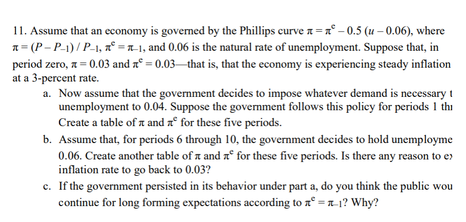 11. Assume that an economy is governed by the Phillips curve a =n° – 0.5 (u – 0.06), where
n = (P – P-1) / P-1, n° = n_1, and 0.06 is the natural rate of unemployment. Suppose that, in
period zero, n= 0.03 and n° = 0.03–that is, that the economy is experiencing steady inflation
at a 3-percent rate.
a. Now assume that the government decides to impose whatever demand is necessary t
unemployment to 0.04. Suppose the government follows this policy for periods 1 thi
Create a table of a and nº for these five periods.
b. Assume that, for periods 6 through 10, the government decides to hold unemployme
0.06. Create another table of a and nº for these five periods. Is there any reason to e)
inflation rate to go back to 0.03?
c. If the government persisted in its behavior under part a, do you think the public wou
continue for long forming expectations according to n° = T-1? Why?
