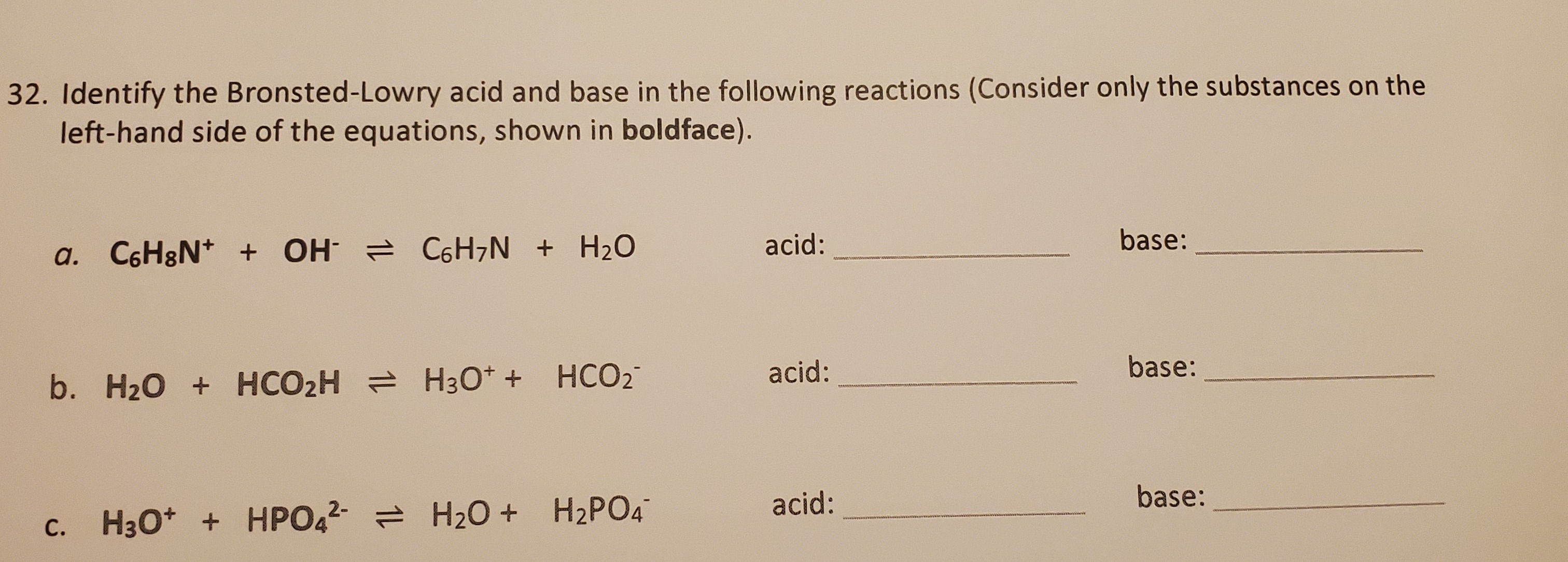 Identify the Bronsted-Lowry acid and base in the following reactions (Consider only the substances on the
left-hand side of the equations, shown in boldface).
a. C6H8N* + OH C6H¬N + H2O
acid:
base:
acid:
base:
b. H20 + HCO2H = H30* + HCO2
acid:
base:
c. H3O* + HPO42 = H20 + H2PO4
