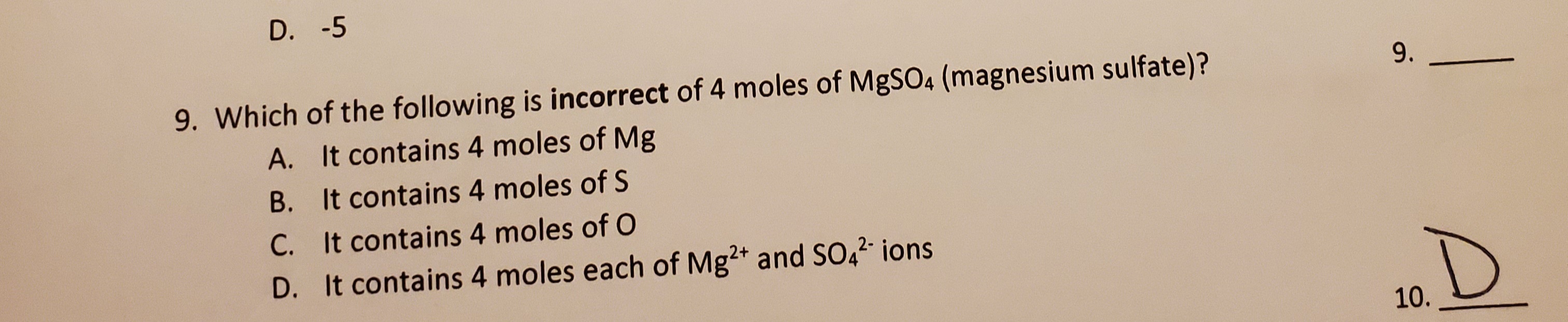 D. -5
Which of the following is incorrect of 4 moles of MgSO4 (magnesium sulfate)?
A. It contains 4 moles of Mg
B. It contains 4 moles of S
C. It contains 4 moles of O
D. It contains 4 moles each of Mg2+ and SO4²- ions
