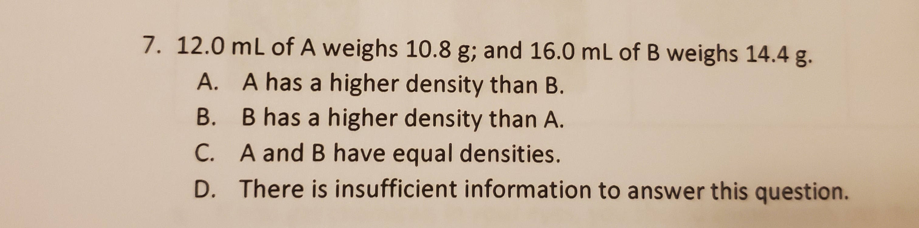 7. 12.0 mL of A weighs 10.8 g; and 16.0 mL of B weighs 14.4 g.
A. A has a higher density than B.
B. B has a higher density than A.
C. A and B have equal densities.
D. There is insufficient information to answer this question.
