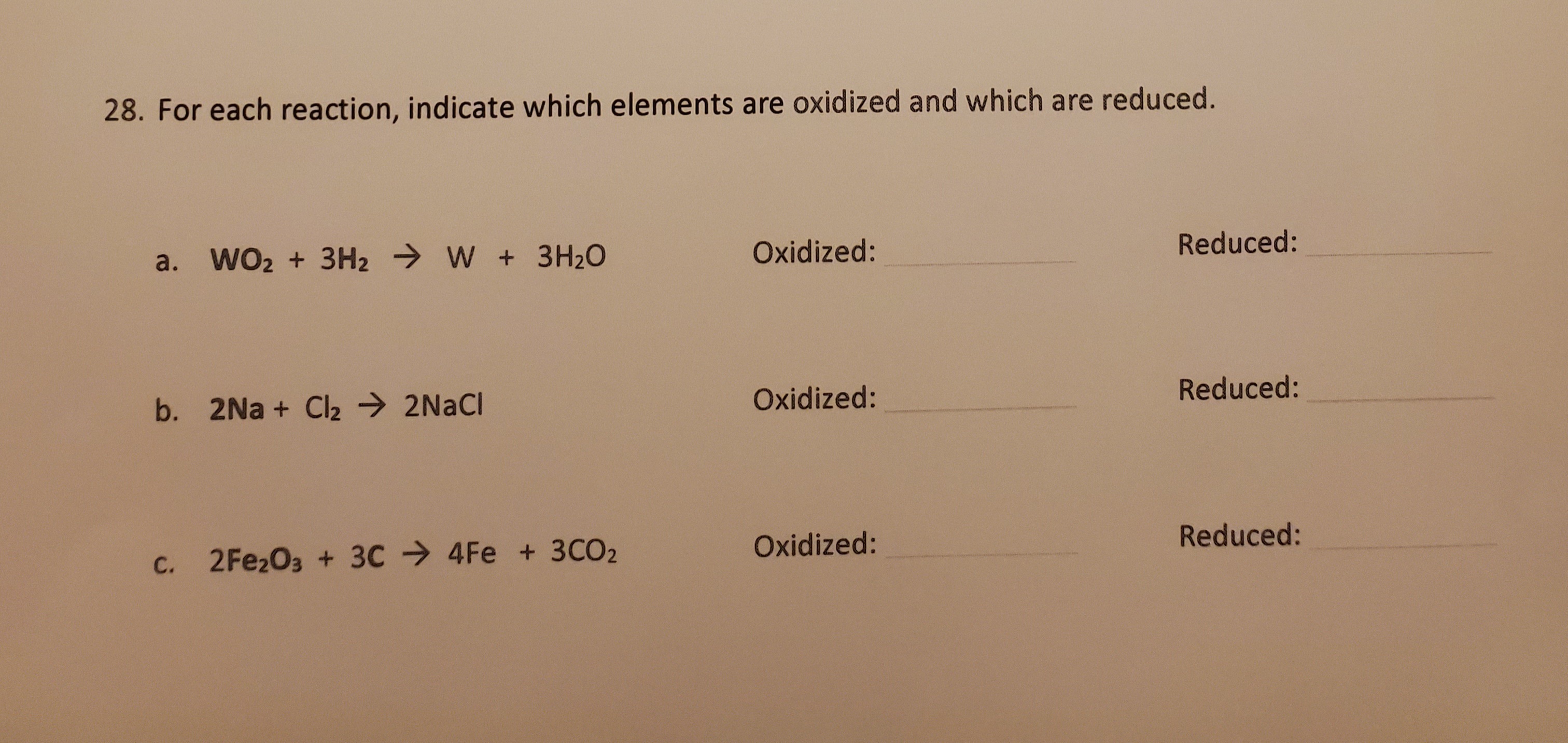 For each reaction, indicate which elements are oxidized and which are reduced.
a. WO2 + 3H2 → W + 3H20
Oxidized:
Reduced:
b. 2Na + Cl2 → 2NACI
Oxidized:
Reduced:
C. 2 Fe2O3 + 3C 4Fe + 3CO2
Oxidized:
Reduced:
