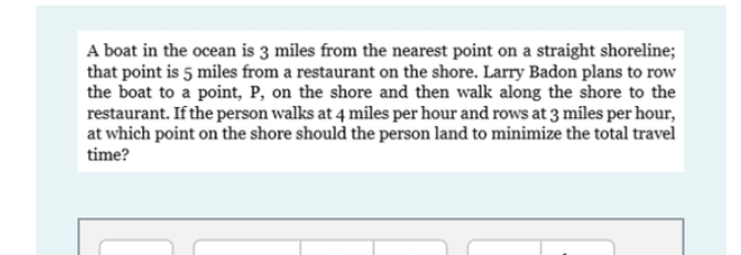 A boat in the ocean is 3 miles from the nearest point on a straight shoreline;
that point is 5 miles from a restaurant on the shore. Larry Badon plans to row
the boat to a point, P, on the shore and then walk along the shore to the
restaurant. If the person walks at 4 miles per hour and rows at 3 miles per hour,
at which point on the shore should the person land to minimize the total travel
time?
