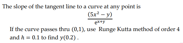 The slope of the tangent line to a curve at any point is
(5x² - y)
ex+y
If the curve passes thru (0,1), use Runge Kutta method of order 4
and h = 0.1 to find y(0.2).