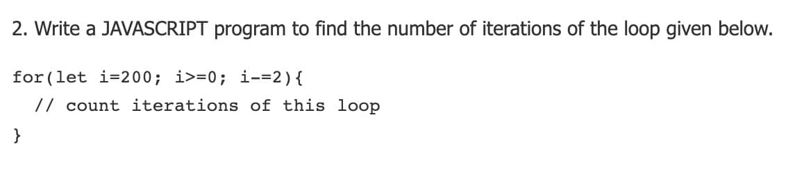 2. Write a JAVASCRIPT program to find the number of iterations of the loop given below.
for (let i=200; i>=0; i-=2){
// count iterations of this loop
}
