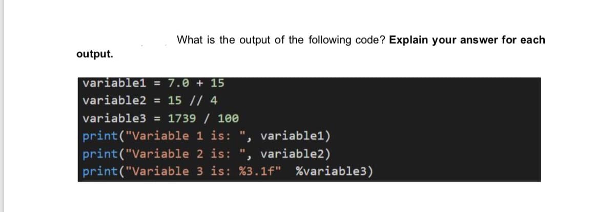 What is the output of the following code? Explain your answer for each
output.
variable1 = 7.0 + 15
variable2 = 15 // 4
variable3 = 1739 / 100
print("Variable 1 is: ", variable1)
print("Variable 2 is:
print("Variable 3 is: %3.1f" %variable3)
variable2)
