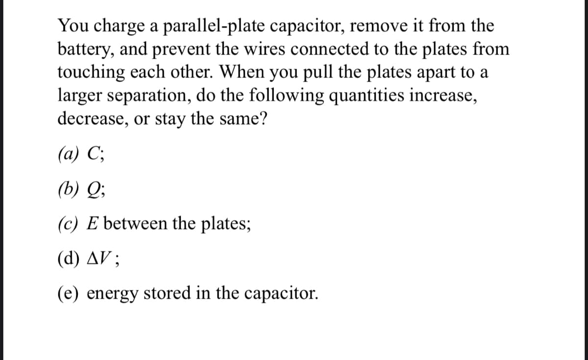 You charge a parallel-plate capacitor, remove it from the
battery, and prevent the wires connected to the plates from
touching each other. When you pull the plates apart to a
larger separation, do the following quantities increase,
decrease, or stay the same?
(a) C;
(b) Q;
(c) E between the plates;
(d) AV;
(e) energy stored in the capacitor.