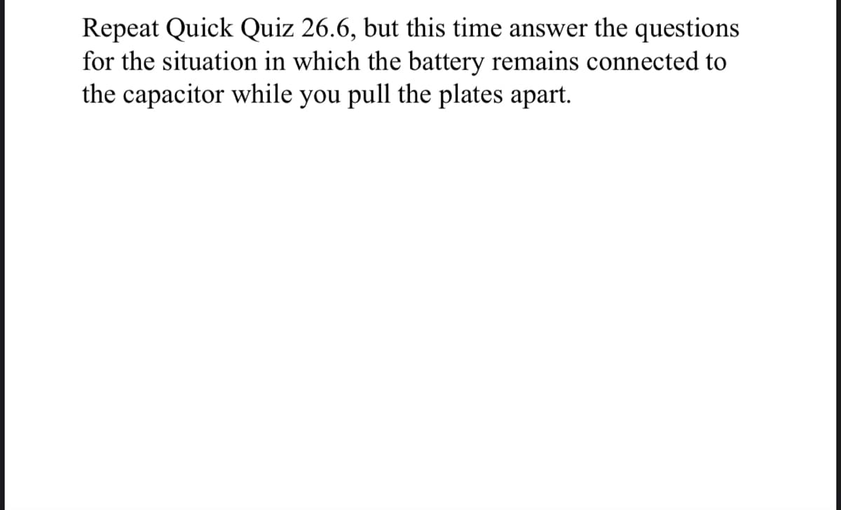 Repeat Quick Quiz 26.6, but this time answer the questions
for the situation in which the battery remains connected to
the capacitor while you pull the plates apart.