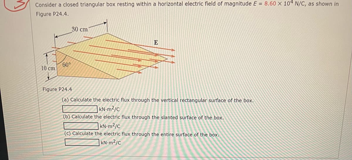 Consider a closed triangular box resting within a horizontal electric field of magnitude E = 8.60 × 10ª N/C, as shown in
Figure P24.4.
30 cm
60°
10 cm
Figure P24.4
(a) Calculate the electric flux through the vertical rectangular surface of the box.
| KN:m²/c
(b) Calculate the electric flux through the slanted surface of the box.
KN•m²/c
(c) Calculate the electric flux through the entire surface of the box.
|KN m2/c
