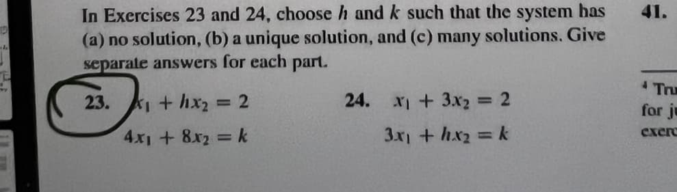 D
sh
In Exercises 23 and 24, choose h and k such that the system has
(a) no solution, (b) a unique solution, and (c) many solutions. Give
separate answers for each part.
23.
X₁ + 1x₂ = 2
4x₁ + 8x₂ = k
24.
x + 3x₂
3x1 + hx₂ = k
=
2
41.
Tru
for ju
exere
