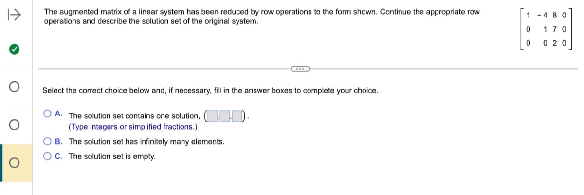 1->
The augmented matrix of a linear system has been reduced by row operations to the form shown. Continue the appropriate row
operations and describe the solution set of the original system.
Select the correct choice below and, if necessary, fill in the answer boxes to complete your choice.
OA. The solution set contains one solution, (1.0).
(Type integers or simplified fractions.)
OB. The solution set has infinitely many elements.
C. The solution set is empty.
1-480
0 170
0
020