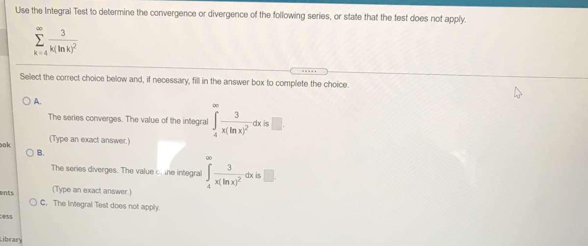 Use the Integral Test to determine the convergence or divergence of the following series, or state that the test does not apply.
00
3
k(In k)?
k= 4
.....
Select the correct choice below and, if necessary, fill in the answer box to complete the choice.
OA.
00
The series converges. The value of the integral
dx is
x(In x)?
4
(Type an exact answer.)
pok
OB.
00
The series diverges. The value o, the integral
dx is
x( In x)²
4
(Type an exact answer.)
ents
O C. The Integral Test does not apply.
cess
Library
