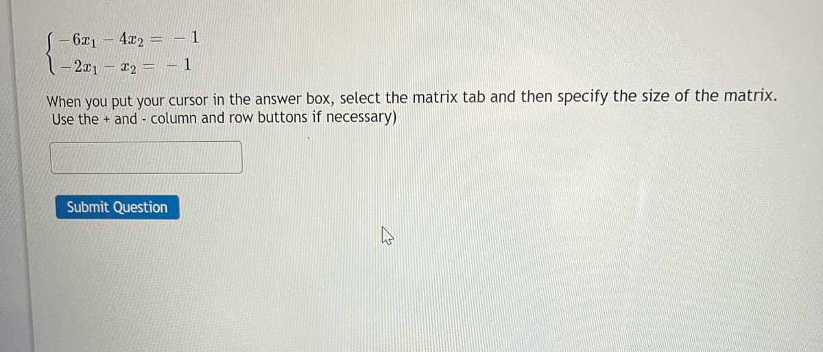 6x1 - 4x2 = 1
-2x₁ - x₂ = -1
When you put your cursor in the answer box, select the matrix tab and then specify the size of the matrix.
Use the+ and column and row buttons if necessary)
Submit Question