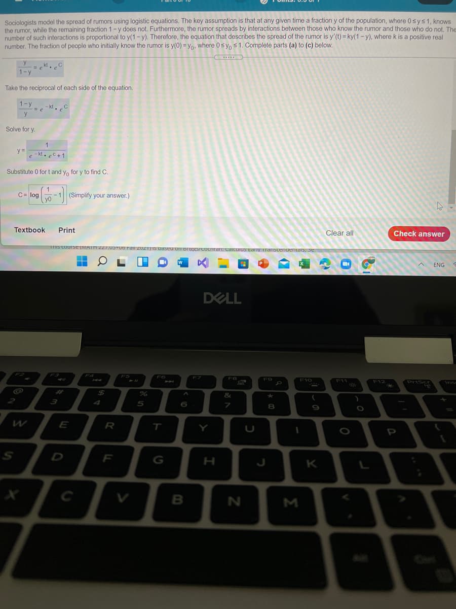 Sociologists model the spread of rumors using logistic equations. The key assumption is that at any given time a fraction y of the population, where 0sys1, knows
the rumor, while the remaining fraction 1-y does not. Furthermore, the rumor spreads by interactions between those who know the rumor and those who do not. The
number of such interactions is proportional to y(1 - y). Therefore, the equation that describes the spread of the rumor is y'(t) = ky(1 - y), where k is a positive real
number. The fraction of people who initially know the rumor is y(0) = yo, where 0sy, s1. Complete parts (a) to (c) below.
-= e kt.C
1-y
Take the reciprocal of each side of the equation.
1-y
- kt. C
Solve for y.
y =
- kt. eC + 1
e
Substitute 0 for t and y, for y to find C.
C= log
1
-1 (Simplify your answer.)
Textbook
Print
Clear all
Check answer
ENG
DELL
F7
F10
F9
F11
Priscr
Ins
F12
%23
24
2
3
4
5
6
Y
F
H
K
L
C
M
>
