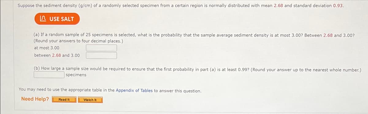 Suppose the sediment density (g/cm) of a randomly selected specimen from a certain region is normally distributed with mean 2.68 and standard deviation 0.93.
A USE SALT
(a) If a random sample of 25 specimens is selected, what is the probability that the sample average sediment density is at most 3.00? Between 2.68 and 3.00?
(Round your answers to four decimal places.)
at most 3.00
between 2.68 and 3.00
(b) How large a sample size would be required to ensure that the first probability in part (a) is at least 0.99? (Round your answer up to the nearest whole number.)
specimens
You may need to use the appropriate table in the Appendix of Tables to answer this question.
Need Help?
Read It
Watch It
