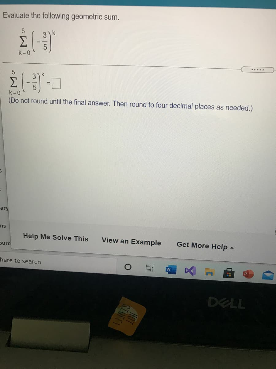 Evaluate the following geometric sum.
3)k
Σ
k=0
.....
5.
k
Σ
k=0
(Do not round until the final answer. Then round to four decimal places as needed.)
ary
ns
Help Me Solve This
View an Example
Get More Help-
ourc
here to search
w
DELL
HOT
STUFF
| 5
