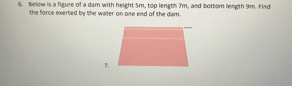 6. Below is a figure of a dam with height 5m, top length 7m, and bottom length 9m. Find
the force exerted by the water on one end of the dam.
7.
