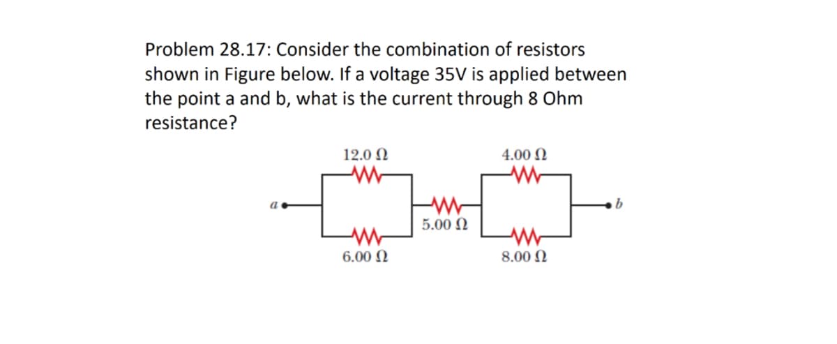 Problem 28.17: Consider the combination of resistors
shown in Figure below. If a voltage 35V is applied between
the point a and b, what is the current through 8 Ohm
resistance?
12.0 N
4.00 N
a
5.00 N
6.00 N
8.00 N
