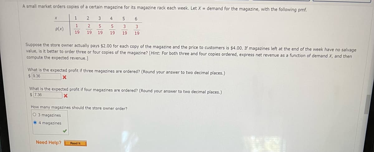 A small market orders copies of a certain magazine for its magazine rack each week. Let X = demand for the magazine, with the following pmf.
1
4
5
1
3
P(x)
19
19
19
19
19
19
Suppose the store owner actually pays $2.00 for each copy of the magazine and the price to customers is $4.00. If magazines left at the end of the week have no salvage
value, is it better to order three or four copies of the magazine? [Hint: For both three and four copies ordered, express net revenue as a function of demand X, and then
compute the expected revenue.]
What is the expected profit if three magazines are ordered? (Round your answer to two decimal places.)
$ 9.36
What is the expected profit if four magazines are ordered? (Round your answer to two decimal places.)
$ 7.36
How many magazines should the store owner order?
O 3 magazines
O 4 magazines
Need Help?
Read It

