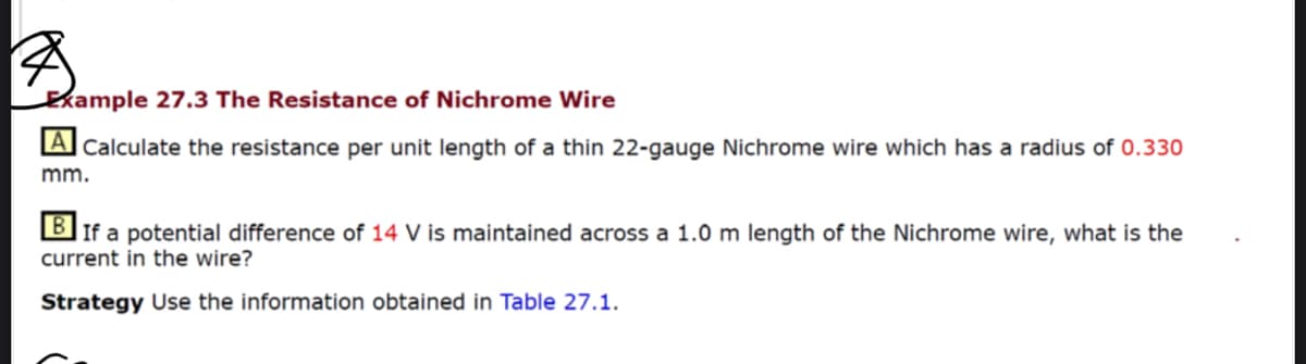 Example 27.3 The Resistance of Nichrome Wire
A Calculate the resistance per unit length of a thin 22-gauge Nichrome wire which has a radius of 0.330
mm.
B
If a potential difference of 14 V is maintained across a 1.0 m length of the Nichrome wire, what is the
current in the wire?
Strategy Use the information obtained in Table 27.1.
