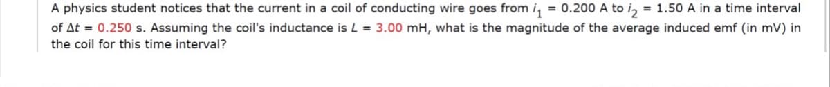 = 0.200 A to i2
A physics student notices that the current in a coil of conducting wire goes from i,
of At = 0.250 s. Assuming the coil's inductance is L = 3.00 mH, what is the magnitude of the average induced emf (in mV) in
= 1.50 A in a time interval
the coil for this time interval?
