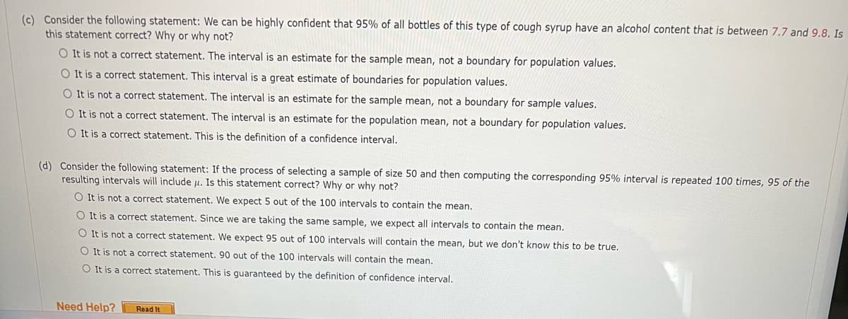 (c) Consider the following statement: We can be highly confident that 95% of all bottles of this type of cough syrup have an alcohol content that is between 7.7 and 9.8. Is
this statement correct? Why or why not?
O It is not a correct statement. The interval is an estimate for the sample mean, not a boundary for population values.
O It is a correct statement. This interval is a great estimate of boundaries for population values.
O It is not a correct statement. The interval is an estimate for the sample mean, not a boundary for sample values.
O It is not a correct statement. The interval is an estimate for the population mean, not a boundary for population values.
O It is a correct statement. This is the definition of a confidence interval.
(d) Consider the following statement: If the process of selecting a sample of size 50 and then computing the corresponding 95% interval is repeated 100 times, 95 of the
resulting intervals will include µ. Is this statement correct? Why or why not?
O It is not a correct statement. We expect 5 out of the 100 intervals to contain the mean.
O It is a correct statement. Since we are taking the same sample, we expect all intervals to contain the mean.
O It is not a correct statement. We expect 95 out of 100 intervals will contain the mean, but we don't know this to be true.
O It is not a correct statement. 90 out of the 100 intervals will contain the mean.
O It is a correct statement. This is guaranteed by the definition of confidence interval.
Need Help?
Read It

