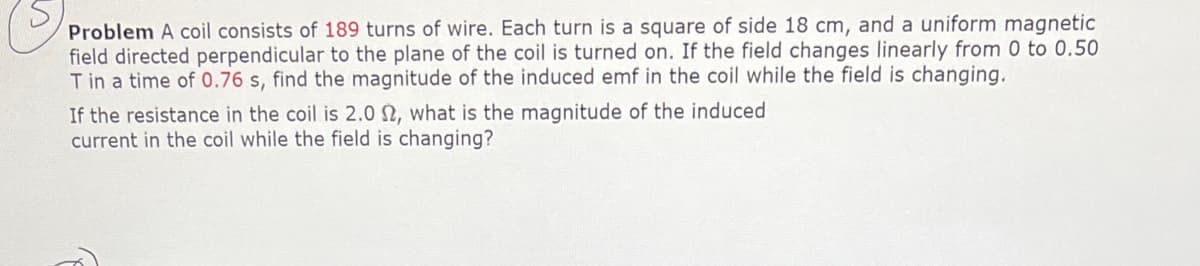 Problem A coil consists of 189 turns of wire. Each turn is a square of side 18 cm, and a uniform magnetic
field directed perpendicular to the plane of the coil is turned on. If the field changes linearly from 0 to 0.50
T in a time of 0.76 s, find the magnitude of the induced emf in the coil while the field is changing.
If the resistance in the coil is 2.0 N, what is the magnitude of the induced
current in the coil while the field is changing?

