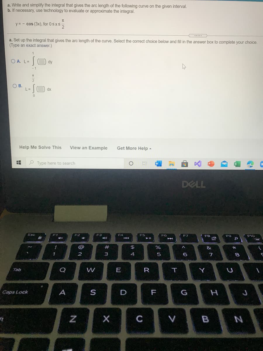 a. Write and simplify the integral that gives the arc length of the following curve on the given interval.
b. If necessary, use technology to evaluate or approximate the integral.
y = - cos (3x), for 0sxs,
...
a. Set up the integral that gives the arc length of the curve. Select the correct choice below and fill in the answer box to complete your choice.
(Type an exact answer.)
O A. L= ) dy
- 1
OB.
L=
dx
Help Me Solve This
View an Example
Get More Help -
O Type here to search
DELL
Esc
F1
F4
FS
F6
F8
F9
F10
@
$4
%
&
4
Tab
Q
W
E
Y
Caps Lock
A
S
D
F
C
V B
つ
く0
ト
R
# m
