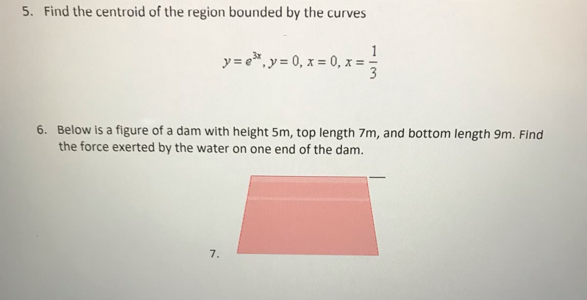 5. Find the centroid of the region bounded by the curves
y = e*, y = 0, x = 0, x =-
6. Below is a figure of a dam with height 5m, top length 7m, and bottom length 9m. Find
the force exerted by the water on one end of the dam.
7.

