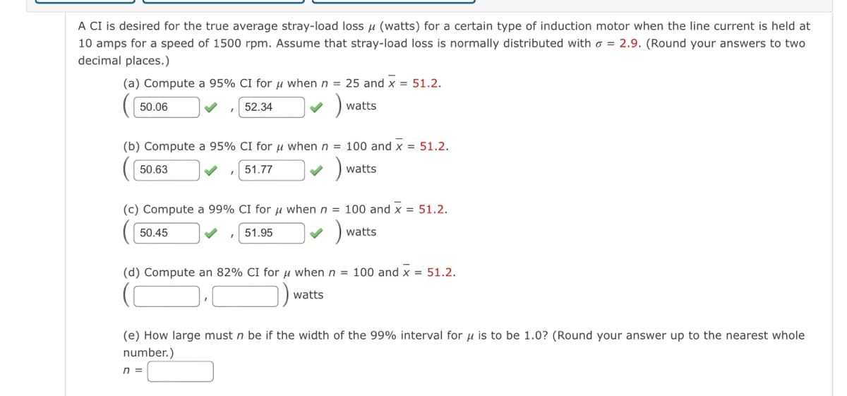 A CI is desired for the true average stray-load loss u (watts) for a certain type of induction motor when the line current is held at
10 amps for a speed of 1500 rpm. Assume that stray-load loss is normally distributed with o = 2.9. (Round your answers to two
decimal places.)
(a) Compute a 95% CI for u when n = 25 and x = 51.2.
50.06
52.34
watts
(b) Compute a 95% CI for u when n = 100 and x = 51.2.
50.63
51.77
watts
(c) Compute a 99% CI for u when n = 100 and x = 51.2.
50.45
51.95
watts
(d) Compute an 82% CI for u when n = 100 and x = 51.2.
D.O)
watts
(e) How large must n be if the width of the 99% interval for u is to be 1.0? (Round your answer up to the nearest whole
number.)
n =
