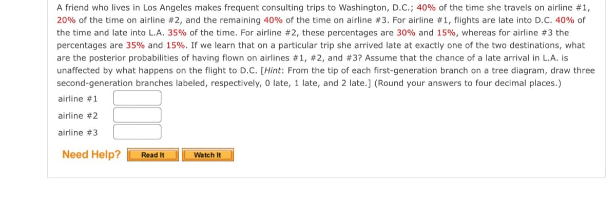 A friend who lives in Los Angeles makes frequent consulting trips to Washington, D.C.; 40% of the time she travels on airline #1,
20% of the time on airline #2, and the remaining 40% of the time on airline #3. For airline #1, flights are late into D.C. 40% of
the time and late into L.A. 35% of the time. For airline #2, these percentages are 30% and 15%, whereas for airline #3 the
percentages are 35% and 15%. If we learn that on a particular trip she arrived late at exactly one of the two destinations, what
are the posterior probabilities of having flown on airlines #1, #2, and #3? Assume that the chance of a late arrival in L.A. is
unaffected by what happens on the flight to D.C. [Hint: From the tip of each first-generation branch on a tree diagram, draw three
second-generation branches labeled, respectively, 0 late, 1 late, and 2 late.] (Round your answers to four decimal places.)
airline #1
airline #2
airline #3
Need Help?
Read It
Watch It
