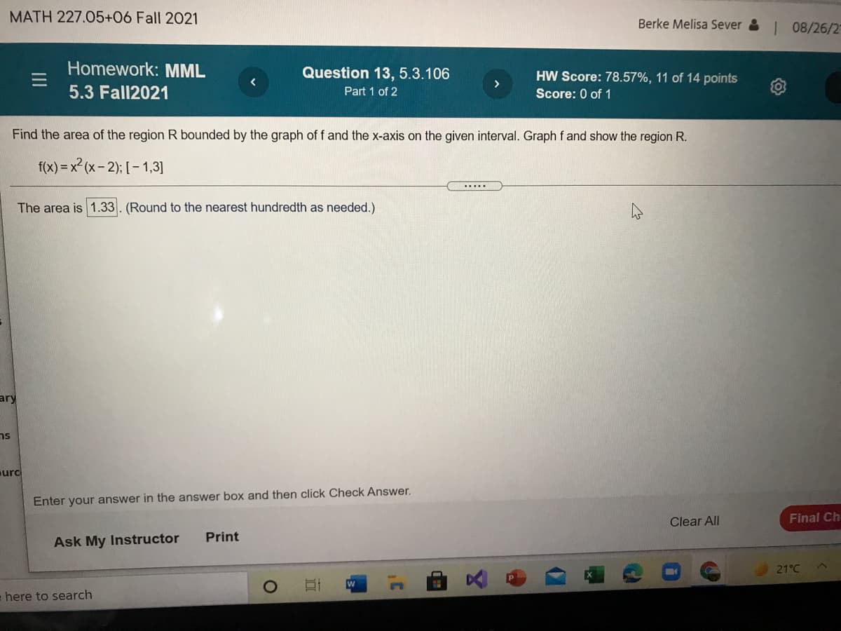 MATH 227.05+06 Fall 2021
Berke Melisa Sever & 08/26/2-
Homework: MML
Question 13, 5.3.106
HW Score: 78.57%, 11 of 14 points
5.3 Fall2021
Part 1 of 2
Score: 0 of 1
Find the area of the region R bounded by the graph of f and the x-axis on the given interval. Graph f and show the region R.
f(x) = x2 (x- 2); [- 1,3]
......
The area is 1.33. (Round to the nearest hundredth as needed.)
ary
ns
urc
Enter your answer in the answer box and then click Check Answer.
Clear All
Final Ch
Print
Ask My Instructor
21°C
e here to search
