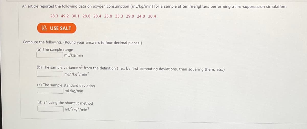 An article reported the following data on oxygen consumption (mL/kg/min) for a sample of ten firefighters performing a fire-suppression simulation:
28.3 49.2 30.1 28.8 28.4 25.8 33.3 29.0 24.0 30.4
A USE SALT
Compute the following. (Round your answers to four decimal places.)
(a) The sample range
mL/kg/min
(b) The sample variance s2 from the definition (i.e., by first computing deviations, then squaring them, etc.)
mL2/kg?/min?
(c) The sample standard deviation
mL/kg/min
(d) s using the shortcut method
mL2/kg?/min?
