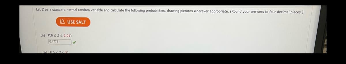 Let Z be a standard normal random variable and calculate the following probabilities, drawing pictures wherever appropriate. (Round your answers to four decimal places.)
A USE SALT
(a) P(0 SZS2.01)
0.4778
(b) PIO < 7 2)
