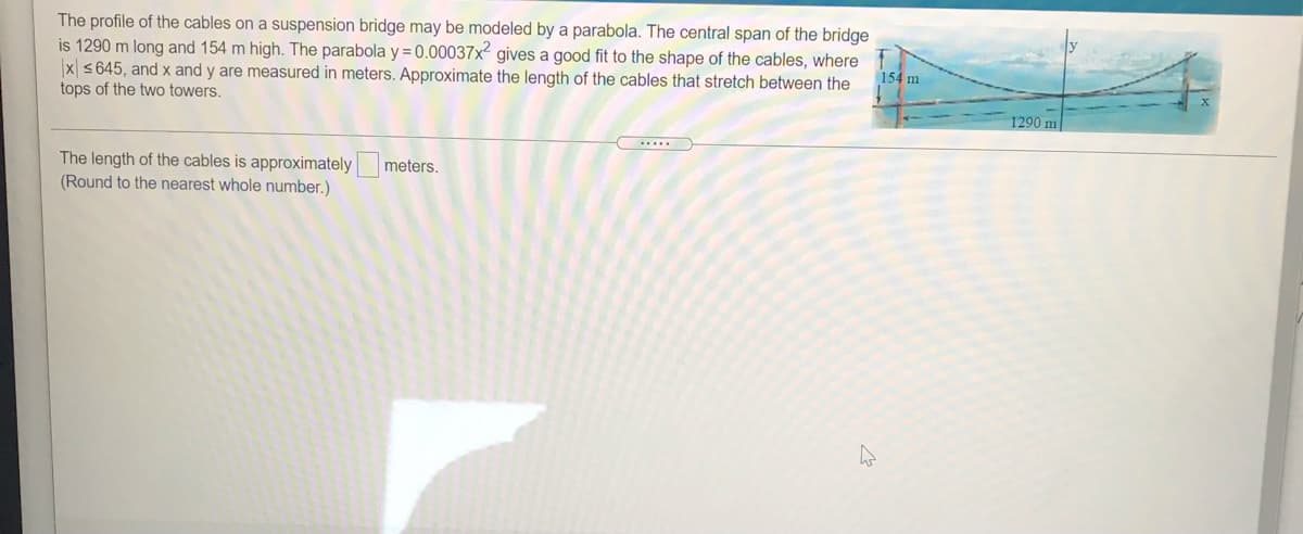 The profile of the cables on a suspension bridge may be modeled by a parabola. The central span of the bridge
is 1290 m long and 154 m high. The parabola y =0.00037x² gives a good fit to the shape of the cables, where
x s645, and x and y are measured in meters. Approximate the length of the cables that stretch between the
tops of the two towers.
154 m
1290 m
The length of the cables is approximatelyr
meters,
(Round to the nearest whole number.)
