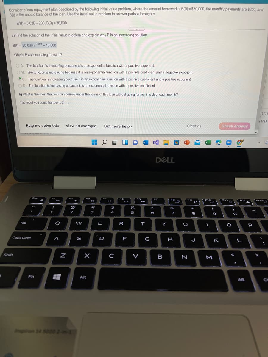 Consider a loan repayment plan described by the following initial value problem, where the amount borrowed is B(0) = $30,000, the monthly payments are $200, and
B) is the unpaid balance of the loan. Use the initial value problem to answer parts a through c.
B'(t) = 0,02B – 200, B(0) = 30,000
...
a) Find the solution of the initial value problem and explain why B is an increasing solution.
B(t) = 20,000 e 0.021 + 10,000
Why is B an increasing function?
O A. The function is increasing because it is an exponential function with a positive exponent.
O B. The function is increasing because it is an exponential function with a positive coefficient and a negative exponent.
C. The function is increasing because it is an exponential function with a positive coefficient and a positive exponent.
O D. The function is increasing because it is an exponential function with a positive coefficient.
b) What is the most that you can borrow under the terms of this loan without going further into debt each month?
The most you could borrow is S
(1/1)
(1/1)
Help me solve this
View an example
Get more help -
Clear all
Check answer
DELL
Esc
F3
F4
F5
F6
F7
F9
Priscr
F10
F11
F12
*:
#
$
&
1
2
3
4
6
8.
Tab
W
E
R
Y
P
Caps Lock
A
D
G
J
K
Shift
C
V
B
N
M
Fn
Alt
Alt
piron 24 5000 2--1
מא
N
