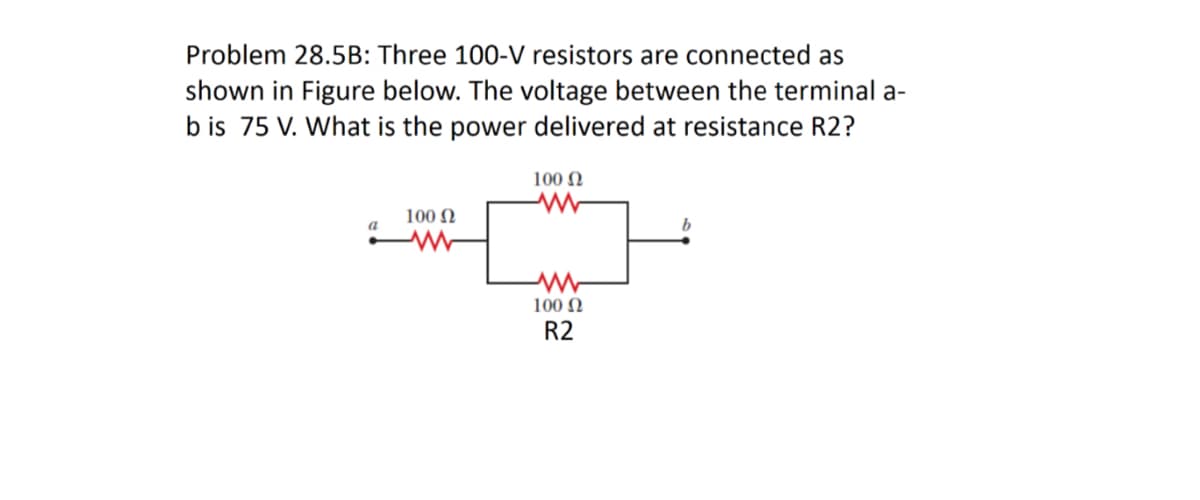 Problem 28.5B: Three 100-V resistors are connected as
shown in Figure below. The voltage between the terminal a-
b is 75 V. What is the power delivered at resistance R2?
100 N
100 N
a
100 N
R2
