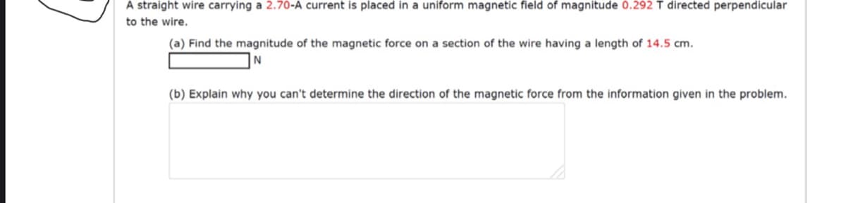 A straight wire carrying a 2.70-A current is placed in a uniform magnetic field of magnitude 0.292 T directed perpendicular
to the wire.
(a) Find the magnitude of the magnetic force on a section of the wire having a length of 14.5 cm.
(b) Explain why you can't determine the direction of the magnetic force from the information given in the problem.
