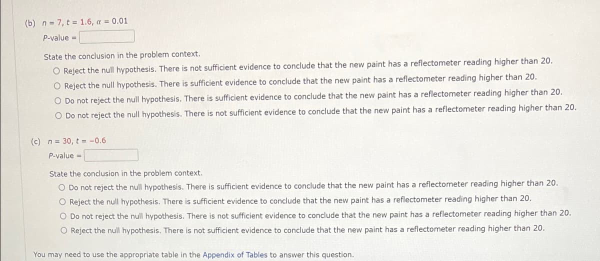 (b) n = 7, t = 1.6, a = 0.01
P-value =
State the conclusion in the problem context.
O Reject the null hypothesis. There is not sufficient evidence to conclude that the new paint has a reflectometer reading higher than 20.
O Reject the null hypothesis. There is sufficient evidence to conclude that the new paint has a reflectometer reading higher than 20.
O Do not reject the null hypothesis. There is sufficient evidence to conclude that the new paint has a reflectometer reading higher than 20.
O Do not reject the null hypothesis. There is not sufficient evidence to conclude that the new paint has a reflectometer reading higher than 20.
(c) n = 30, t = -0.6
P-value =
State the conclusion in the problem context.
O Do not reject the null hypothesis. There is sufficient evidence to conclude that the new paint has a reflectometer reading higher than 20.
O Reject the null hypothesis. There is sufficient evidence to conclude that the new paint has a reflectometer reading higher than 20.
O Do not reject the null hypothesis. There is not sufficient evidence to conclude that the new paint has a reflectometer reading higher than 20.
O Reject the null hypothesis. There is not sufficient evidence to conclude that the new paint has a reflectometer reading higher than 20.
You may need to use the appropriate table in the Appendix of Tables to answer this question.
