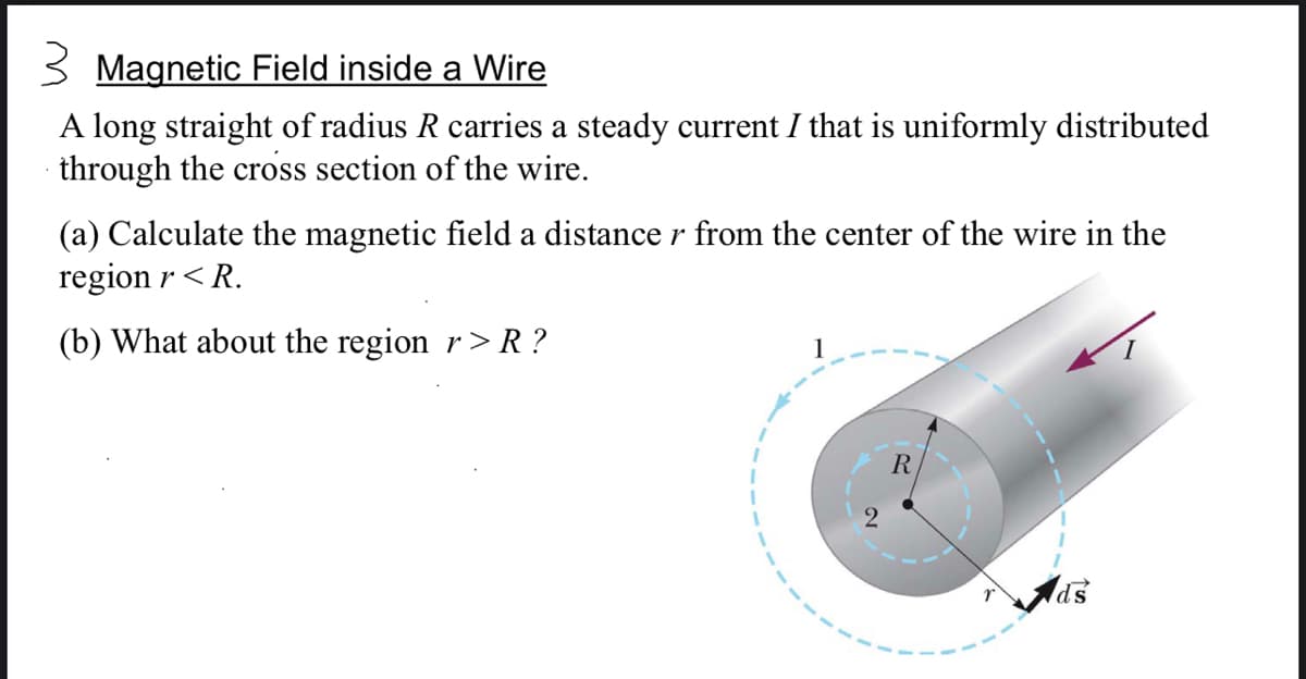 3 Magnetic Field inside a Wire
A long straight of radius R carries a steady current I that is uniformly distributed
through the cross section of the wire.
(a) Calculate the magnetic field a distance r from the center of the wire in the
region r < R.
(b) What about the region r> R ?
1
R
ds
