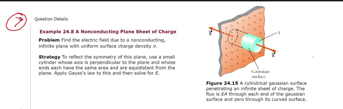 Question Details
Example 24.8 A Nonconducting Plane Sheet of Charge
Problem Find the electric field due to a nonconducting,
infinite plane with uniform surface charge density o.
Strategy To reflect the symmetry of this plane, use a small
cylinder whose axis is perpendicular to the plane and whose
ends each have the same area and are equidistant from the
plane. Apply Gauss's law to this and then solve for E.
Gaussian
surface
Figure 24.15 A cylindrical gaussian surface
penetrating an infinite sheet of charge. The
flux is EA through each end of the gaussian
surface and zero through its curved surface.

