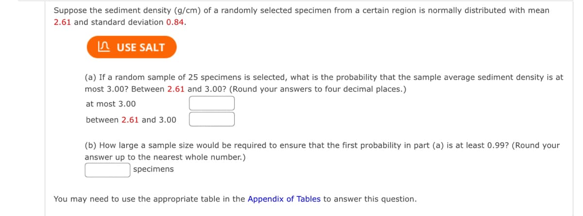 Suppose the sediment density (g/cm) of a randomly selected specimen from a certain region is normally distributed with mean
2.61 and standard deviation 0.84.
USE SALT
(a) If a random sample of 25 specimens is selected, what is the probability that the sample average sediment density is at
most 3.00? Between 2.61 and 3.00? (Round your answers to four decimal places.)
at most 3.00
between 2.61 and 3.00
(b) How large a sample size would be required to ensure that the first probability in part (a) is at least 0.99? (Round your
answer up to the nearest whole number.)
specimens
You may need to use the appropriate table in the Appendix of Tables to answer this question.