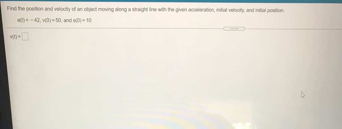 Find the position and velocity of an object moving along a straight line with the given acceleration, initial velocity, and initial position.
a(t) = - 42, v(0) = 50, and s(0) = 10
....
v(t) =
