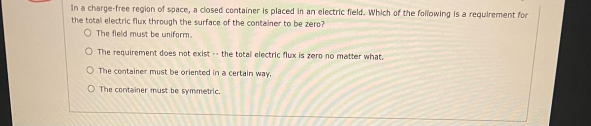 In a charge-free region of space, a closed container is placed in an electric field. Which of the following is a requirement for
the total electric flux through the surface of the container to be zero?
O The field must be uniform.
O The requirement does not exist -- the total electric flux is zero no matter what.
O The container must be oriented in a certain way.
O The container must be symmetric.
