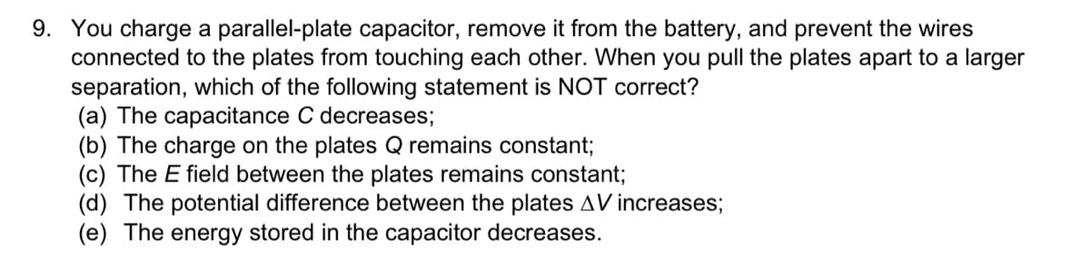 9. You charge a parallel-plate capacitor, remove it from the battery, and prevent the wires
connected to the plates from touching each other. When you pull the plates apart to a larger
separation, which of the following statement is NOT correct?
(a) The capacitance C decreases;
(b) The charge on the plates Q remains constant;
(c) The E field between the plates remains constant;
(d) The potential difference between the plates AV increases;
(e) The energy stored in the capacitor decreases.
