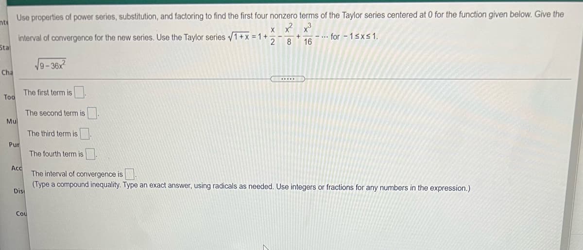 Use properties of power series, substitution, and factoring to find the first four nonzero terms of the Taylor series centered at 0 for the function given below. Give the
nt
x3
interval of convergence for the new series. Use the Taylor series 1+x = 1 +
Sta
... for - 1sx 1.
16
2
8
9-36x
Cha
The first term is
Too
The second term is
Mu
The third term is
Pur
The fourth term is.
Acc
The interval of convergence is
(Type a compound inequality. Type an exact answer, using radicals as needed. Use integers or fractions for any numbers in the expression.)
Dis
Cou
